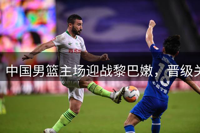 中国男篮主场迎战黎巴嫩，晋级关键战一触即发